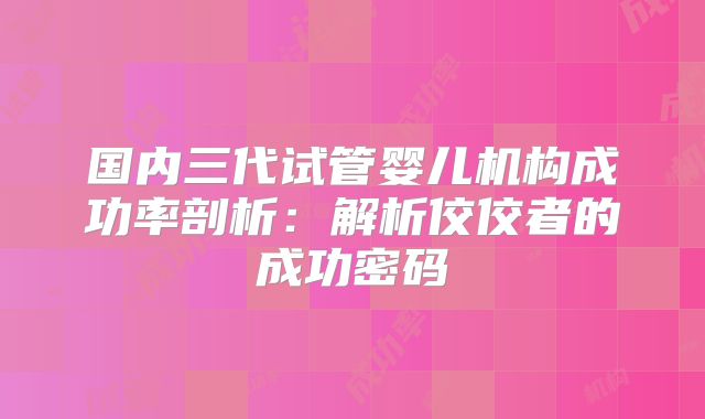 国内三代试管婴儿机构成功率剖析:解析佼佼者的成功密码