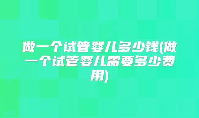 做一个试管婴儿多少钱(做一个试管婴儿需要多少费用)