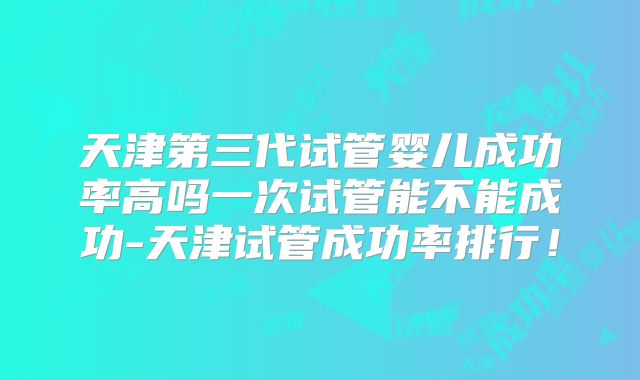 天津第三代试管婴儿成功率高吗一次试管能不能成功-天津试管成功率排行！