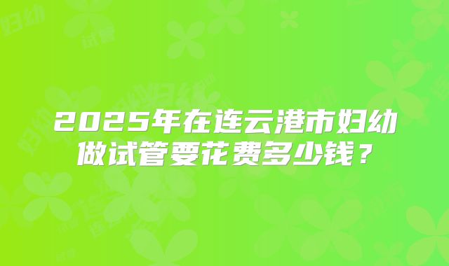 2025年在连云港市妇幼做试管要花费多少钱？