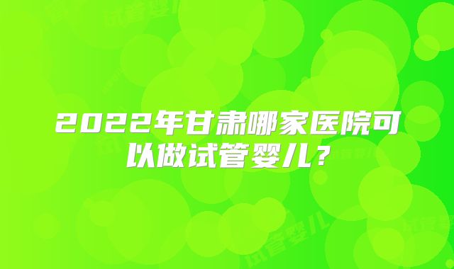 2022年甘肃哪家医院可以做试管婴儿？