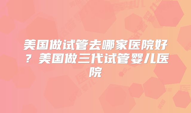 美国做试管去哪家医院好?美国做三代试管婴儿医院
