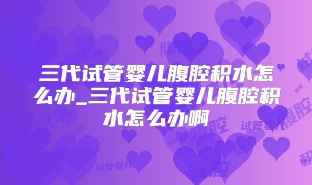 三代试管婴儿腹腔积水怎么办_三代试管婴儿腹腔积水怎么办啊