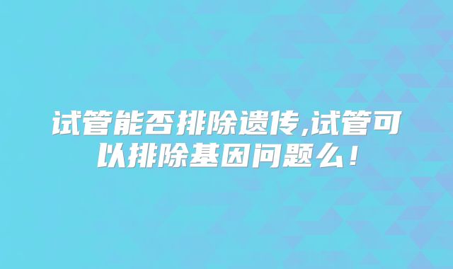 试管能否排除遗传,试管可以排除基因问题么！