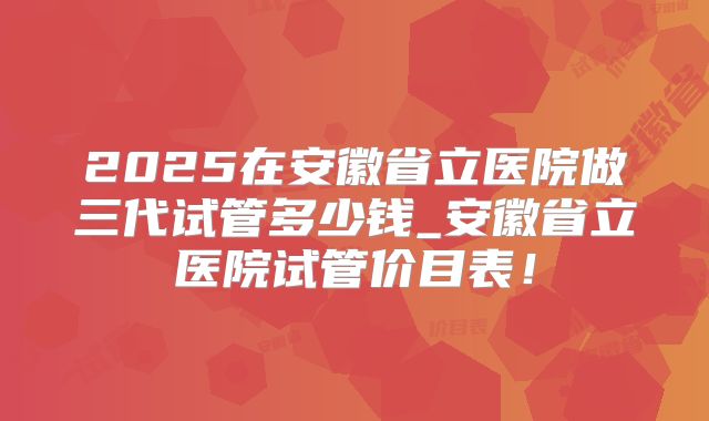 2025在安徽省立医院做三代试管多少钱_安徽省立医院试管价目表!
