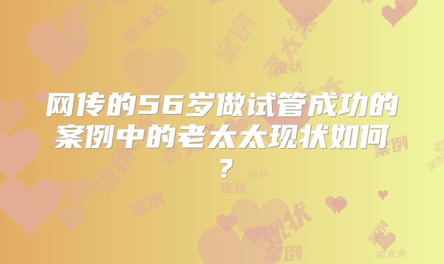网传的56岁做试管成功的案例中的老太太现状如何?