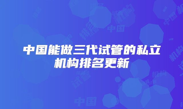 中国能做三代试管的私立机构排名更新