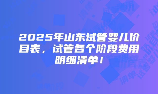 2025年山东试管婴儿价目表，试管各个阶段费用明细清单！