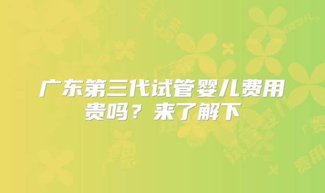 广东第三代试管婴儿费用贵吗?来了解下