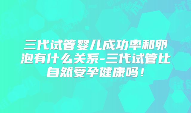 三代试管婴儿成功率和卵泡有什么关系-三代试管比自然受孕健康吗！
