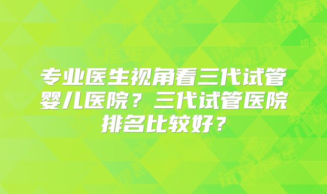 专业医生视角看三代试管婴儿医院?三代试管医院排名比较好?
