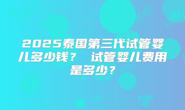 2025泰国第三代试管婴儿多少钱? 试管婴儿费用是多少?