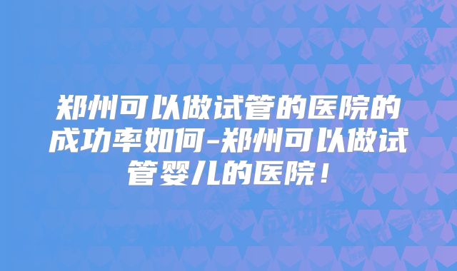 郑州可以做试管的医院的成功率如何-郑州可以做试管婴儿的医院!