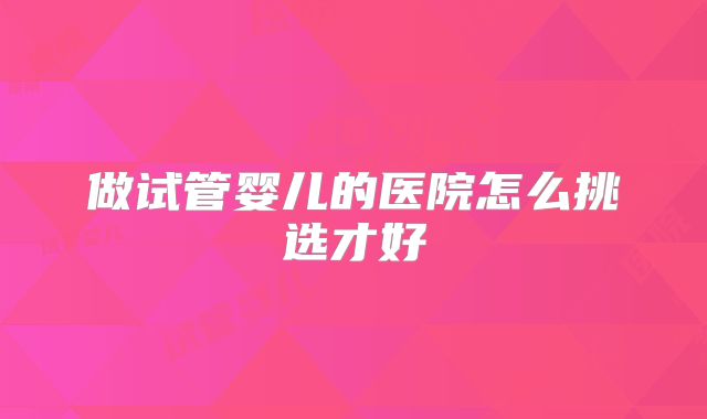 做试管婴儿的医院怎么挑选才好