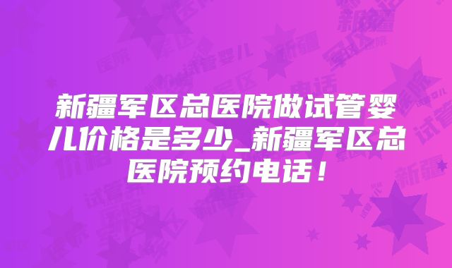 新疆军区总医院做试管婴儿价格是多少_新疆军区总医院预约电话！