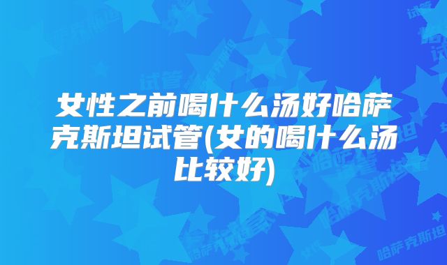 女性之前喝什么汤好哈萨克斯坦试管(女的喝什么汤比较好)