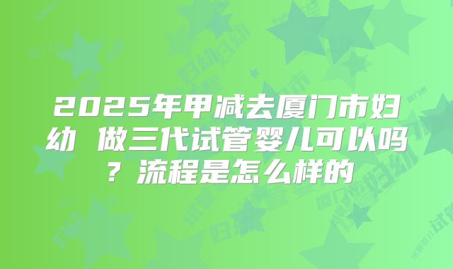 2025年甲减去厦门市妇幼 做三代试管婴儿可以吗?流程是怎么样的