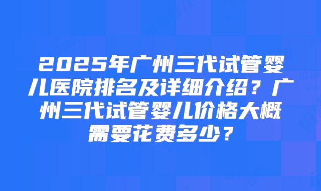 2025年广州三代试管婴儿医院排名及详细介绍？广州三代试管婴儿价格大概需要花费多少？