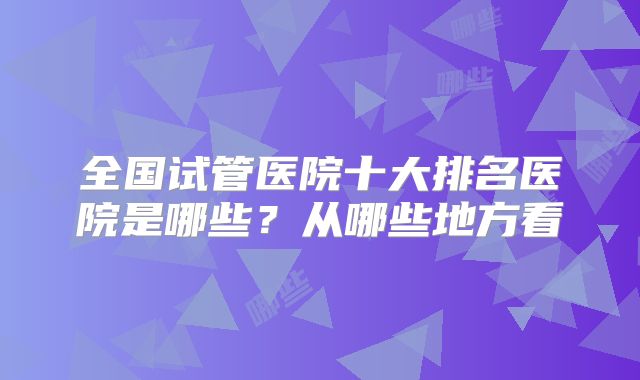 全国试管医院十大排名医院是哪些？从哪些地方看
