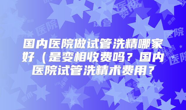 国内医院做试管洗精哪家好(是变相收费吗?国内医院试管洗精术费用?