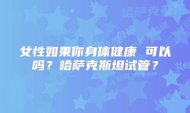 女性如果你身体健康 可以吗？哈萨克斯坦试管？