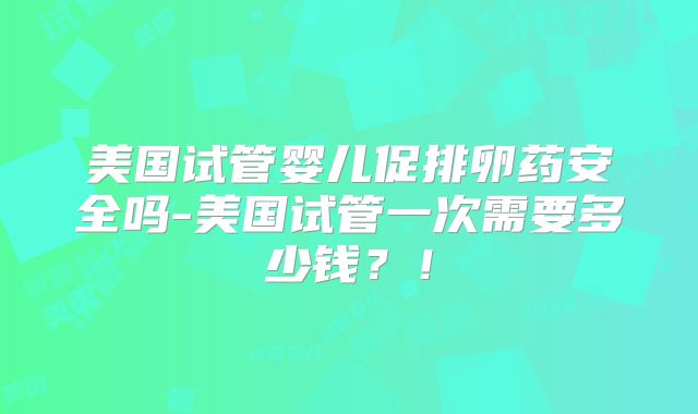 美国试管婴儿促排卵药安全吗-美国试管一次需要多少钱？！