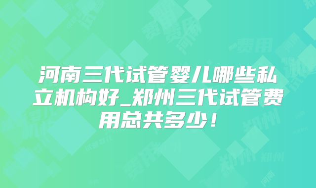 河南三代试管婴儿哪些私立机构好_郑州三代试管费用总共多少！