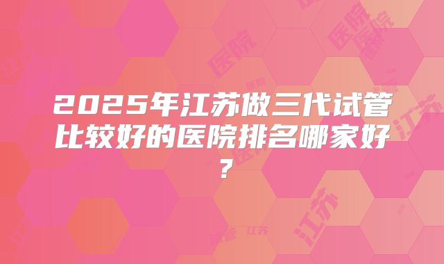 2025年江苏做三代试管比较好的医院排名哪家好？