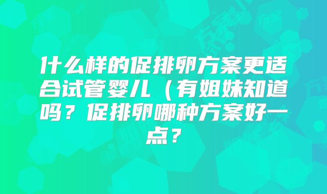 什么样的促排卵方案更适合试管婴儿（有姐妹知道吗？促排卵哪种方案好一点？