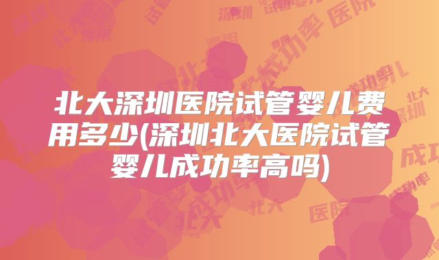 北大深圳医院试管婴儿费用多少(深圳北大医院试管婴儿成功率高吗)