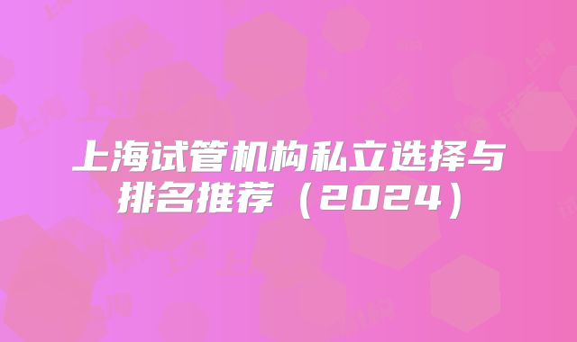 上海试管机构私立选择与排名推荐(2024)