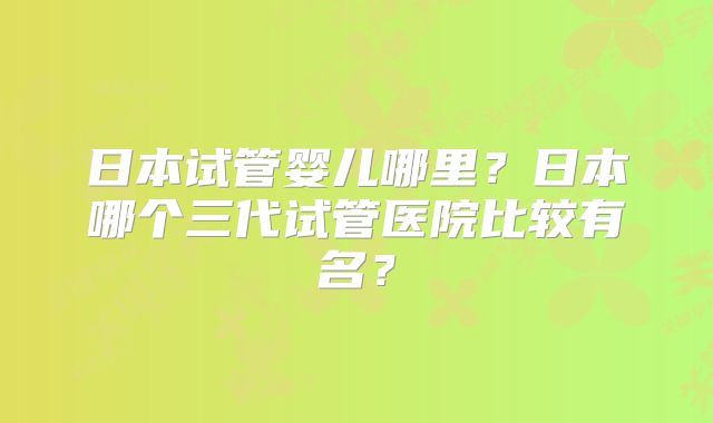 日本试管婴儿哪里？日本哪个三代试管医院比较有名？