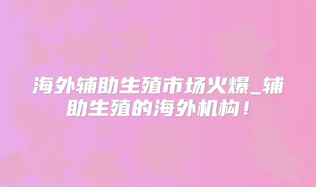 海外辅助生殖市场火爆_辅助生殖的海外机构！