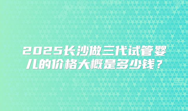 2025长沙做三代试管婴儿的价格大概是多少钱？