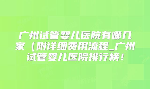 广州试管婴儿医院有哪几家(附详细费用流程_广州试管婴儿医院排行榜!