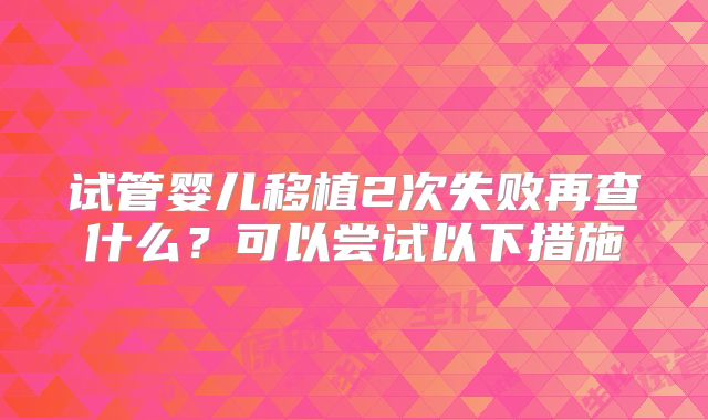 试管婴儿移植2次失败再查什么？可以尝试以下措施