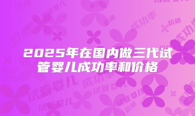2025年在国内做三代试管婴儿成功率和价格