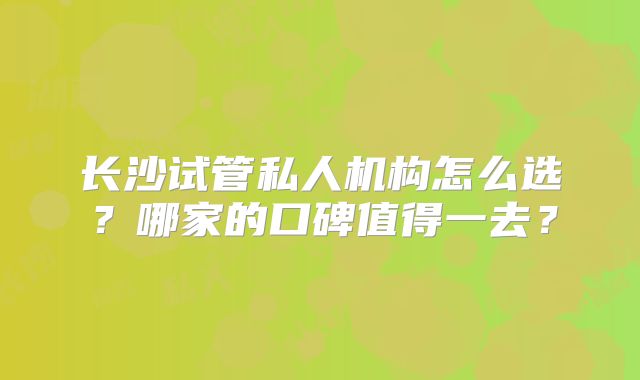 长沙试管私人机构怎么选？哪家的口碑值得一去？