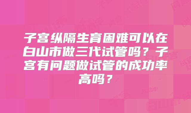 子宫纵隔生育困难可以在白山市做三代试管吗？子宫有问题做试管的成功率高吗？