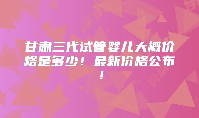 甘肃三代试管婴儿大概价格是多少！最新价格公布！