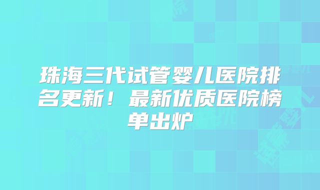 珠海三代试管婴儿医院排名更新！最新优质医院榜单出炉