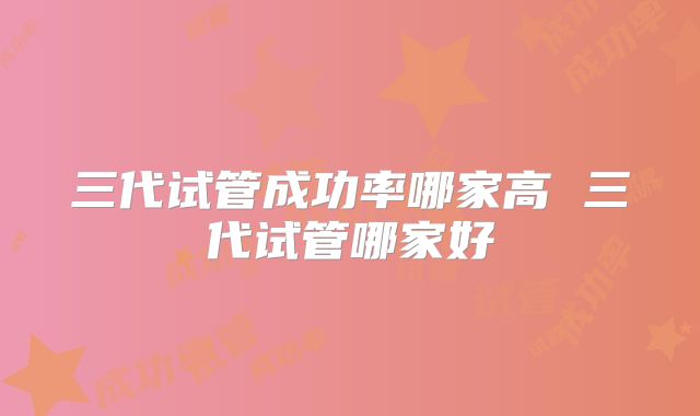 三代试管成功率哪家高 三代试管哪家好