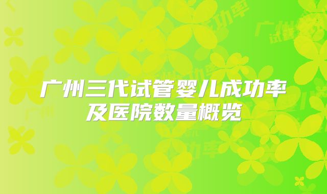 广州三代试管婴儿成功率及医院数量概览