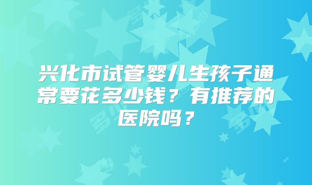 兴化市试管婴儿生孩子通常要花多少钱？有推荐的医院吗？