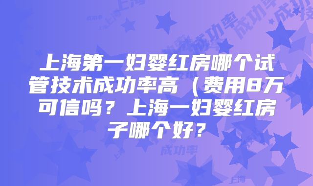 上海第一妇婴红房哪个试管技术成功率高(费用8万可信吗?上海一妇婴红房子哪个好?