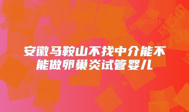 安徽马鞍山不找中介能不能做卵巢炎试管婴儿