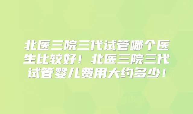 北医三院三代试管哪个医生比较好！北医三院三代试管婴儿费用大约多少！