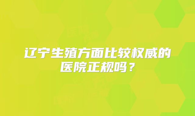 辽宁生殖方面比较权威的医院正规吗？