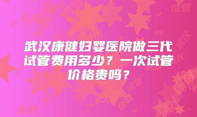 武汉康健妇婴医院做三代试管费用多少？一次试管价格贵吗？