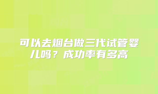 可以去烟台做三代试管婴儿吗？成功率有多高